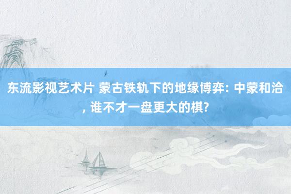 东流影视艺术片 蒙古铁轨下的地缘博弈: 中蒙和洽, 谁不才一盘更大的棋?