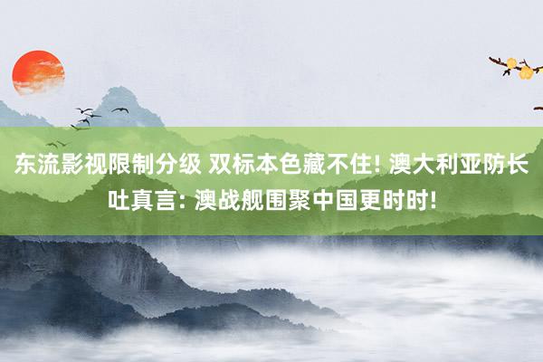 东流影视限制分级 双标本色藏不住! 澳大利亚防长吐真言: 澳战舰围聚中国更时时!