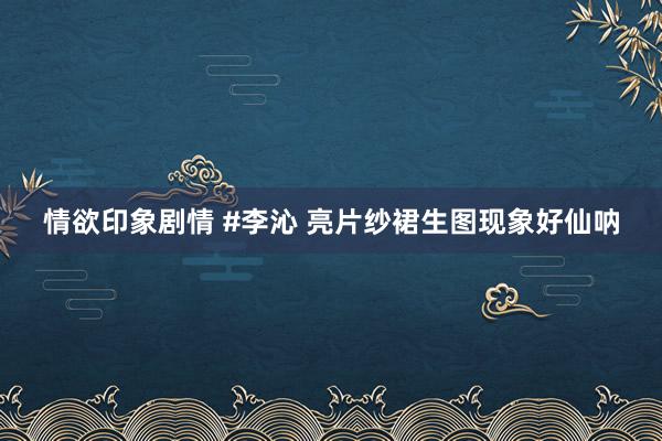 情欲印象剧情 #李沁 亮片纱裙生图现象好仙呐