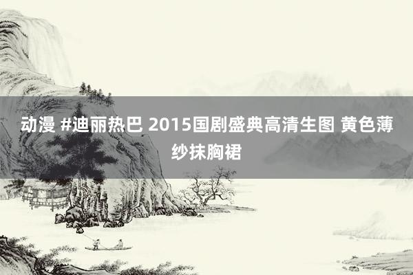 动漫 #迪丽热巴 2015国剧盛典高清生图 黄色薄纱抹胸裙
