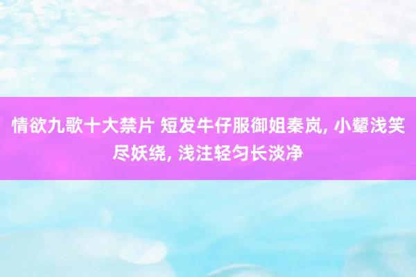 情欲九歌十大禁片 短发牛仔服御姐秦岚, 小颦浅笑尽妖绕, 浅注轻匀长淡净