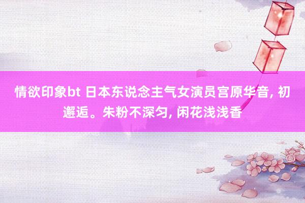 情欲印象bt 日本东说念主气女演员宫原华音, 初邂逅。朱粉不深匀, 闲花浅浅香