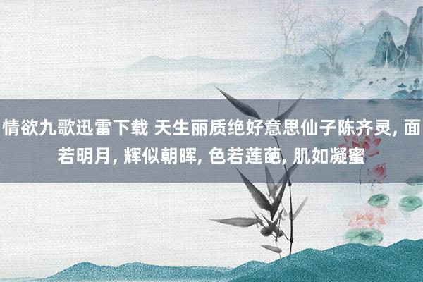 情欲九歌迅雷下载 天生丽质绝好意思仙子陈齐灵, 面若明月, 辉似朝晖, 色若莲葩, 肌如凝蜜