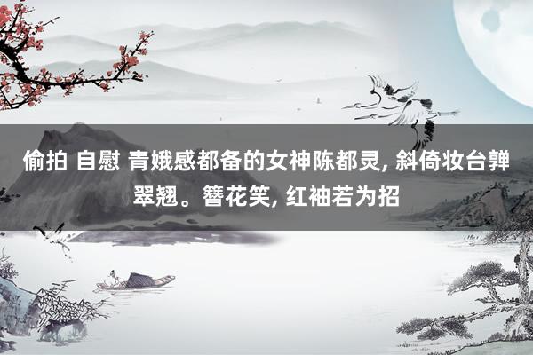 偷拍 自慰 青娥感都备的女神陈都灵, 斜倚妆台亸翠翘。簪花笑, 红袖若为招