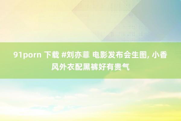 91porn 下载 #刘亦菲 电影发布会生图, 小香风外衣配黑裤好有贵气