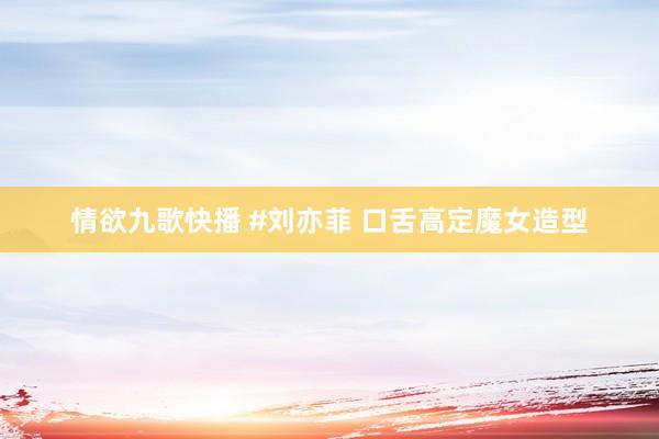 情欲九歌快播 #刘亦菲 口舌高定魔女造型