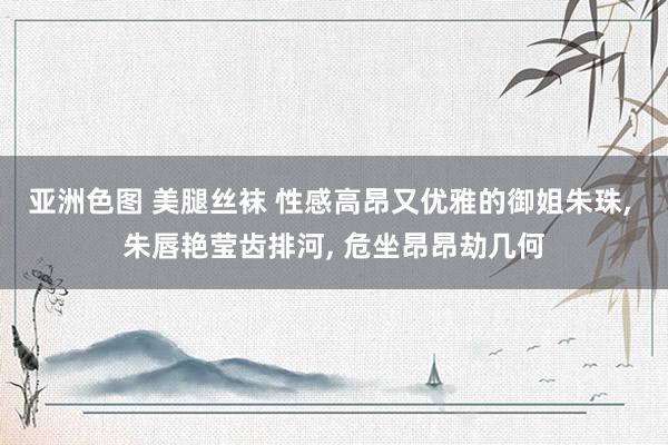 亚洲色图 美腿丝袜 性感高昂又优雅的御姐朱珠, 朱唇艳莹齿排河, 危坐昂昂劫几何