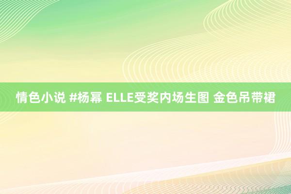 情色小说 #杨幂 ELLE受奖内场生图 金色吊带裙