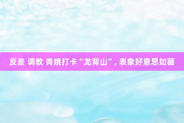 反差 调教 青娥打卡“龙背山”, 表象好意思如画