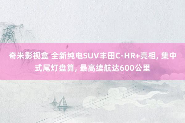 奇米影视盒 全新纯电SUV丰田C-HR+亮相, 集中式尾灯盘算, 最高续航达600公里