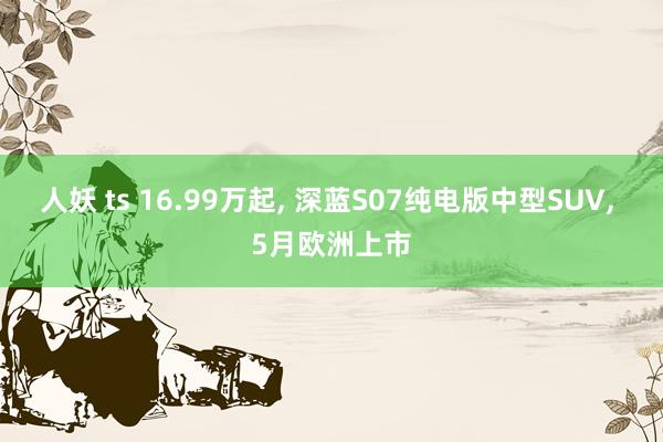 人妖 ts 16.99万起, 深蓝S07纯电版中型SUV, 5月欧洲上市