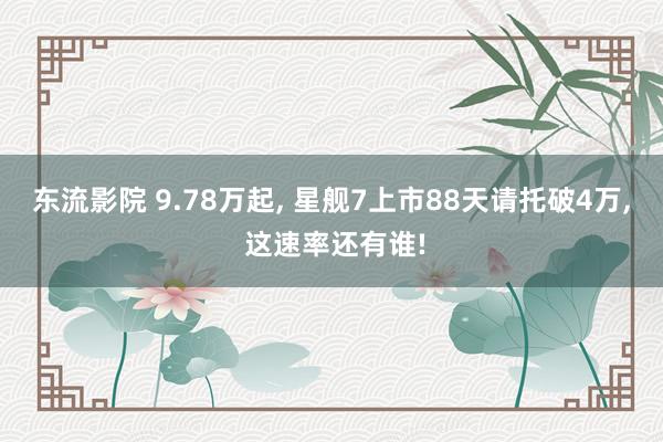 东流影院 9.78万起, 星舰7上市88天请托破4万, 这速率还有谁!