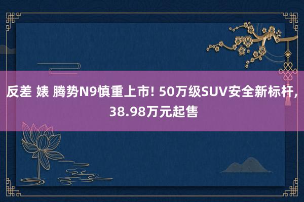 反差 婊 腾势N9慎重上市! 50万级SUV安全新标杆, 38.98万元起售