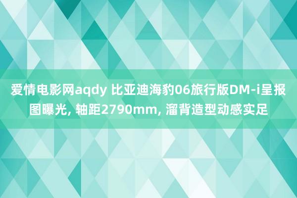 爱情电影网aqdy 比亚迪海豹06旅行版DM-i呈报图曝光, 轴距2790mm, 溜背造型动感实足