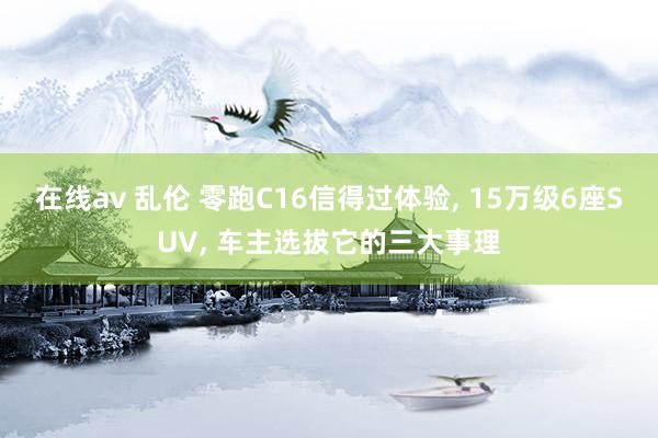 在线av 乱伦 零跑C16信得过体验, 15万级6座SUV, 车主选拔它的三大事理