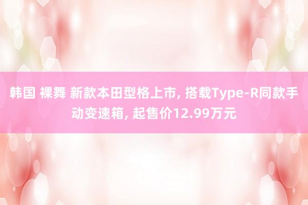 韩国 裸舞 新款本田型格上市, 搭载Type-R同款手动变速箱, 起售价12.99万元