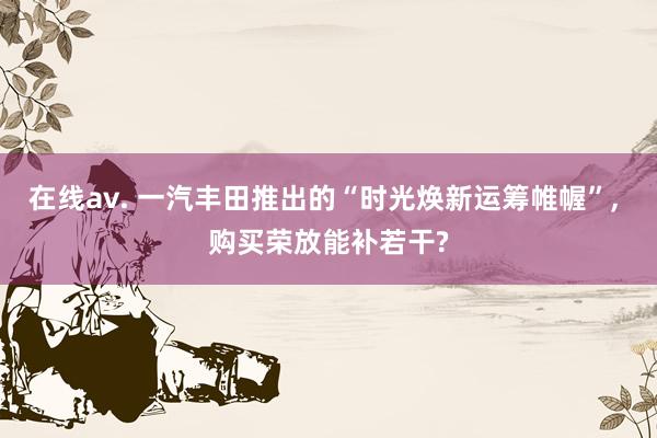 在线av. 一汽丰田推出的“时光焕新运筹帷幄”, 购买荣放能补若干?