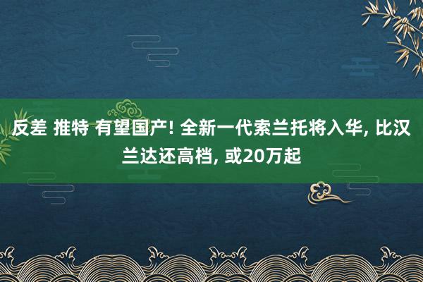 反差 推特 有望国产! 全新一代索兰托将入华, 比汉兰达还高档, 或20万起
