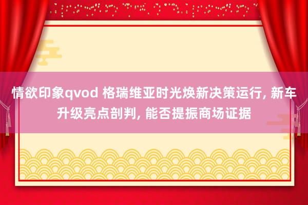 情欲印象qvod 格瑞维亚时光焕新决策运行, 新车升级亮点剖判, 能否提振商场证据