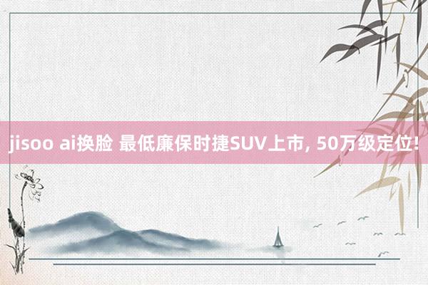 jisoo ai换脸 最低廉保时捷SUV上市, 50万级定位!