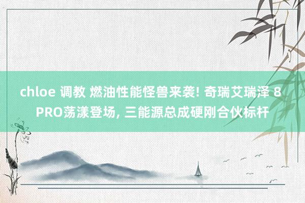 chloe 调教 燃油性能怪兽来袭! 奇瑞艾瑞泽 8 PRO荡漾登场, 三能源总成硬刚合伙标杆