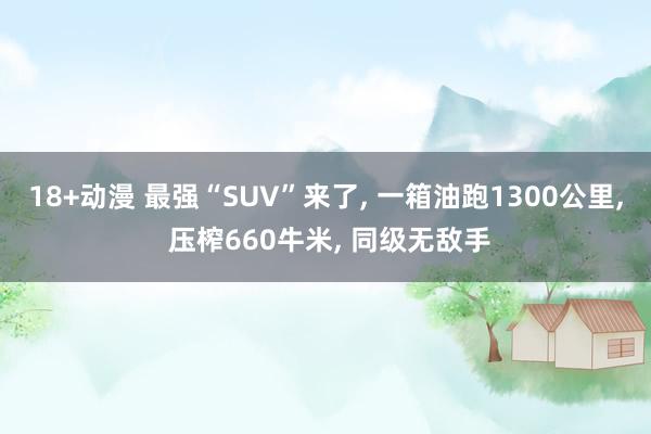 18+动漫 最强“SUV”来了, 一箱油跑1300公里, 压榨660牛米, 同级无敌手