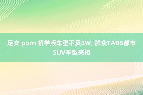 足交 porn 初学版车型不及8W, 群众TAOS都市SUV车型亮相