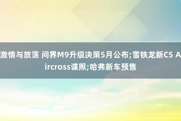 激情与放荡 问界M9升级决策5月公布;雪铁龙新C5 Aircross谍照;哈弗新车预售