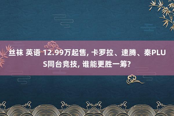 丝袜 英语 12.99万起售, 卡罗拉、速腾、秦PLUS同台竞技, 谁能更胜一筹?