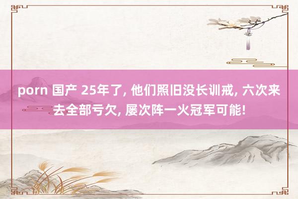 porn 国产 25年了, 他们照旧没长训戒, 六次来去全部亏欠, 屡次阵一火冠军可能!