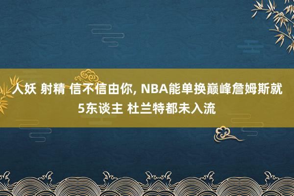 人妖 射精 信不信由你, NBA能单换巅峰詹姆斯就5东谈主 杜兰特都未入流