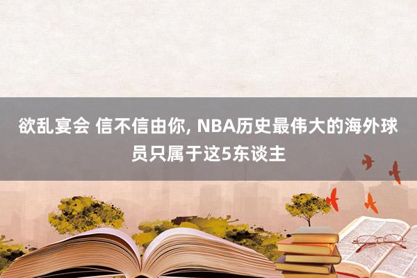 欲乱宴会 信不信由你, NBA历史最伟大的海外球员只属于这5东谈主