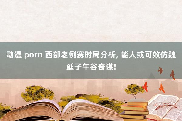 动漫 porn 西部老例赛时局分析, 能人或可效仿魏延子午谷奇谋!