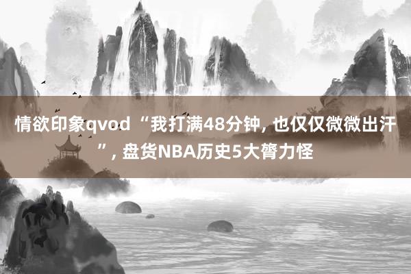 情欲印象qvod “我打满48分钟, 也仅仅微微出汗”, 盘货NBA历史5大膂力怪