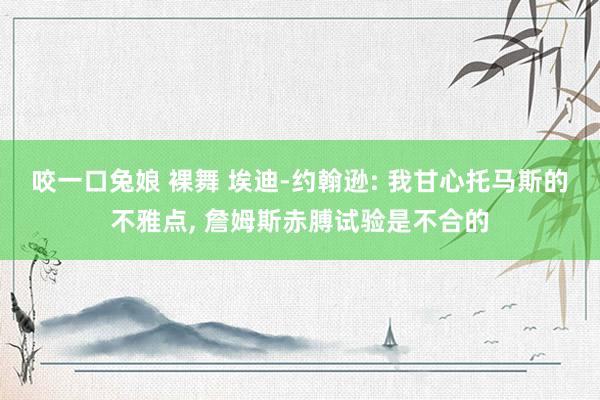 咬一口兔娘 裸舞 埃迪-约翰逊: 我甘心托马斯的不雅点, 詹姆斯赤膊试验是不合的