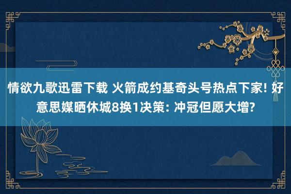 情欲九歌迅雷下载 火箭成约基奇头号热点下家! 好意思媒晒休城8换1决策: 冲冠但愿大增?
