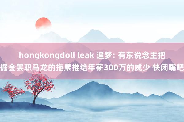 hongkongdoll leak 追梦: 有东说念主把掘金罢职马龙的拖累推给年薪300万的威少 快闭嘴吧