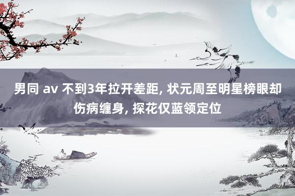 男同 av 不到3年拉开差距, 状元周至明星榜眼却伤病缠身, 探花仅蓝领定位