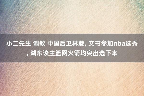 小二先生 调教 中国后卫林葳, 文书参加nba选秀, 湖东谈主篮网火箭均突出选下来