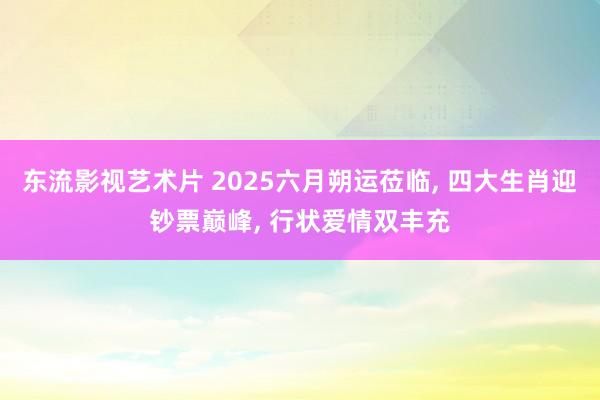 东流影视艺术片 2025六月朔运莅临, 四大生肖迎钞票巅峰, 行状爱情双丰充