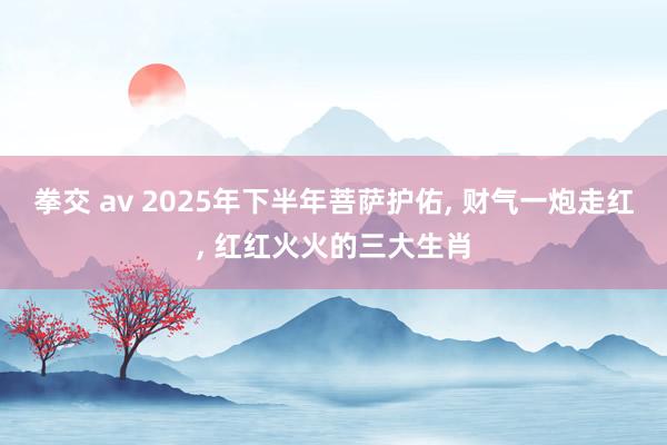 拳交 av 2025年下半年菩萨护佑, 财气一炮走红, 红红火火的三大生肖