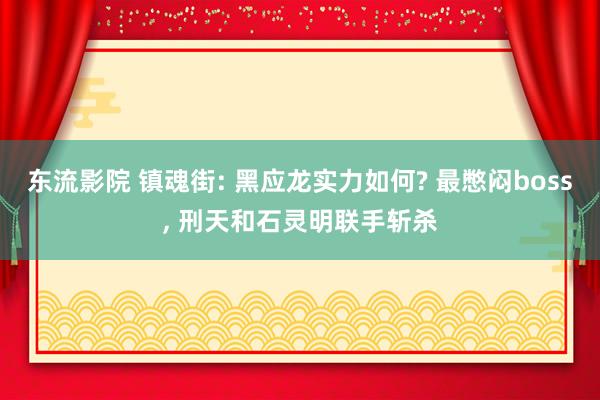 东流影院 镇魂街: 黑应龙实力如何? 最憋闷boss, 刑天和石灵明联手斩杀