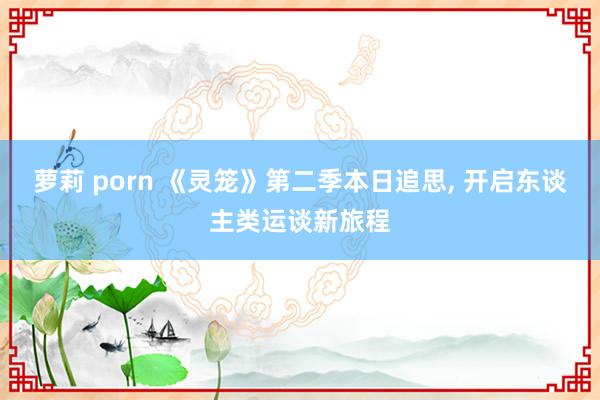 萝莉 porn 《灵笼》第二季本日追思, 开启东谈主类运谈新旅程