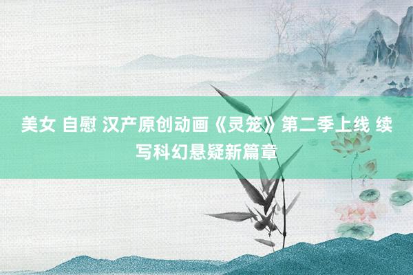 美女 自慰 汉产原创动画《灵笼》第二季上线 续写科幻悬疑新篇章