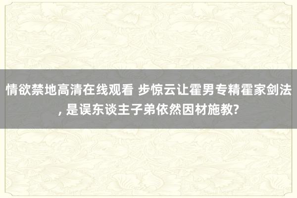 情欲禁地高清在线观看 步惊云让霍男专精霍家剑法, 是误东谈主子弟依然因材施教?