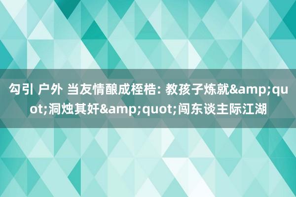 勾引 户外 当友情酿成桎梏: 教孩子炼就&quot;洞烛其奸&quot;闯东谈主际江湖