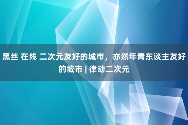 黑丝 在线 二次元友好的城市，亦然年青东谈主友好的城市 | 律动二次元