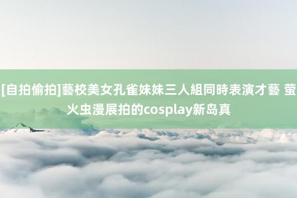 [自拍偷拍]藝校美女孔雀妹妹三人組同時表演才藝 萤火虫漫展拍的cosplay新岛真
