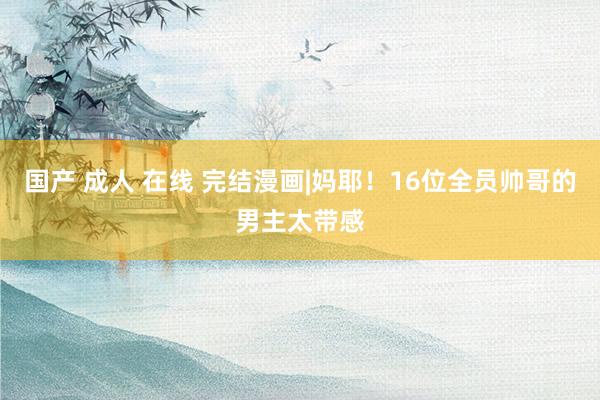 国产 成人 在线 完结漫画|妈耶！16位全员帅哥的男主太带感
