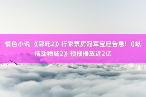 情色小说 《哪吒2》行家票房冠军宝座告急! 《纵情动物城2》预报播放近2亿